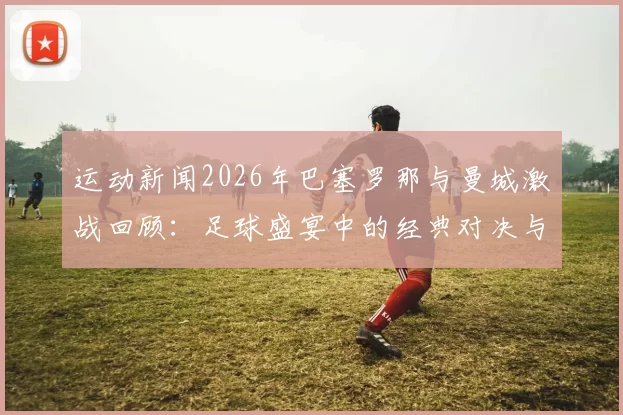 运动新闻2026年巴塞罗那与曼城激战回顾：足球盛宴中的经典对决与战术较量