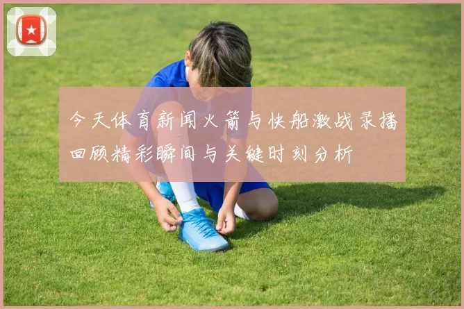 今天体育新闻火箭与快船激战录播回顾精彩瞬间与关键时刻分析