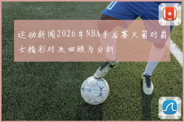 运动新闻2026年NBA季后赛火箭对爵士精彩对决回顾与分析