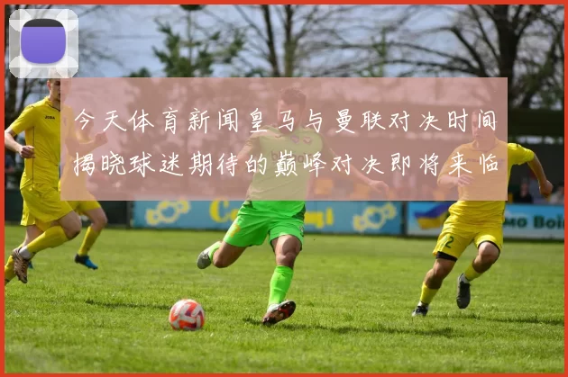 今天体育新闻皇马与曼联对决时间揭晓球迷期待的巅峰对决即将来临
