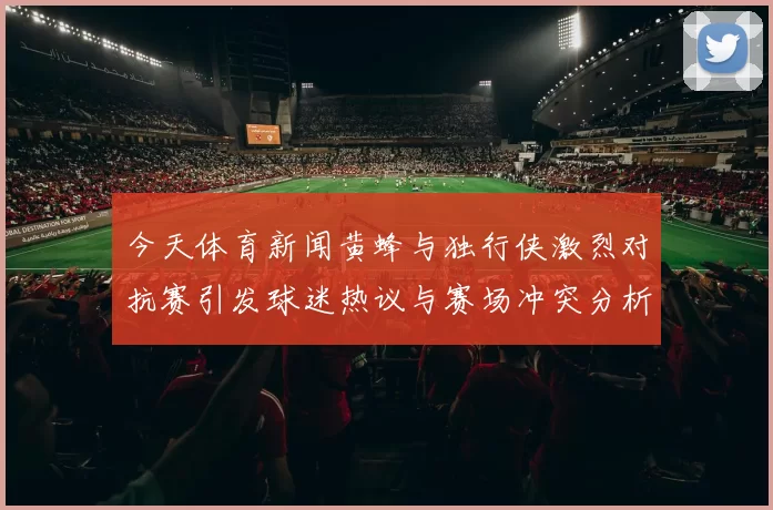 今天体育新闻黄蜂与独行侠激烈对抗赛引发球迷热议与赛场冲突分析