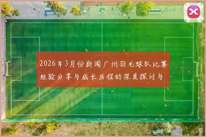 2026年3月份新闻广州羽毛球队比赛经验分享与成长历程的深度探讨与分析